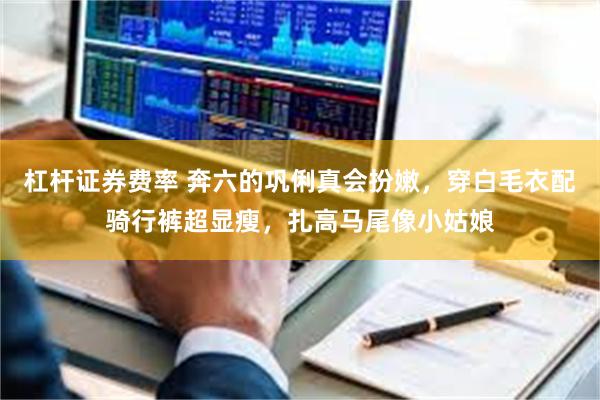 杠杆证券费率 奔六的巩俐真会扮嫩，穿白毛衣配骑行裤超显瘦，扎高马尾像小姑娘