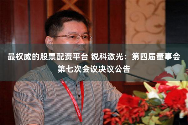 最权威的股票配资平台 锐科激光：第四届董事会第七次会议决议公告