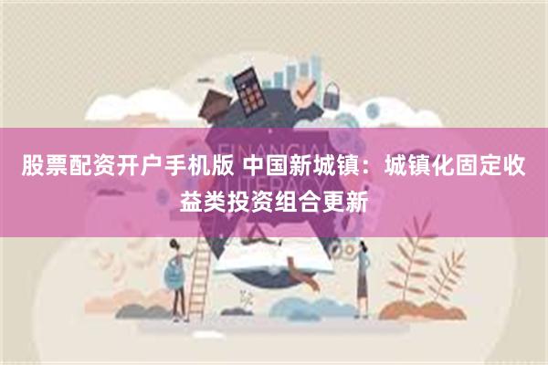 股票配资开户手机版 中国新城镇：城镇化固定收益类投资组合更新