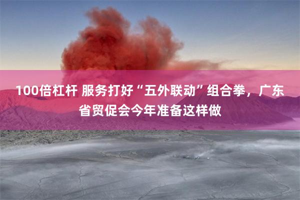 100倍杠杆 服务打好“五外联动”组合拳，广东省贸促会今年准备这样做