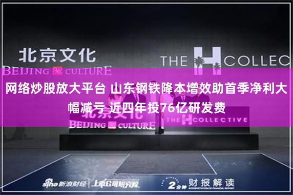 网络炒股放大平台 山东钢铁降本增效助首季净利大幅减亏 近四年投76亿研发费