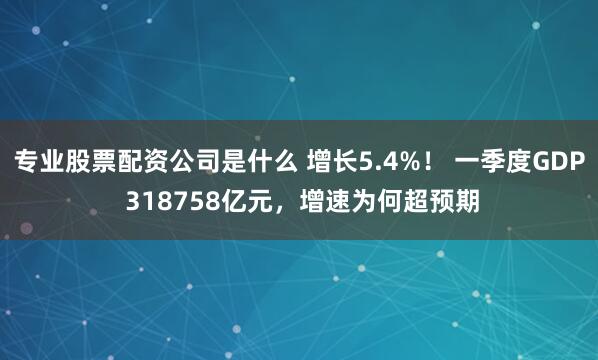 专业股票配资公司是什么 增长5.4%！ 一季度GDP 318758亿元，增速为何超预期