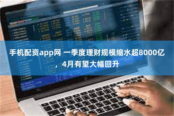 手机配资app网 一季度理财规模缩水超8000亿，4月有望大幅回升