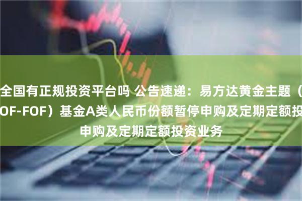 全国有正规投资平台吗 公告速递：易方达黄金主题（QDII-LOF-FOF）基金A类人民币份额暂停申购及定期定额投资业务