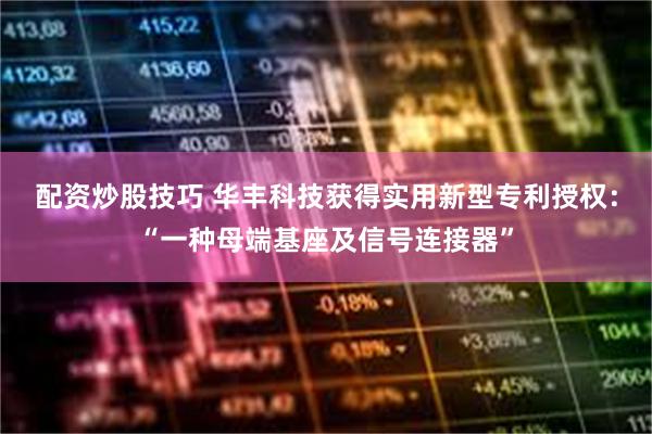 配资炒股技巧 华丰科技获得实用新型专利授权：“一种母端基座及信号连接器”