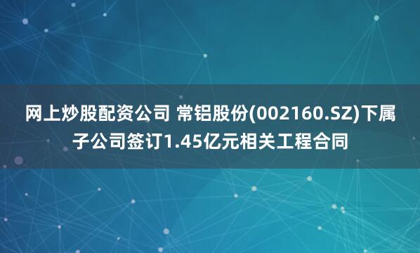 网上炒股配资公司 常铝股份(002160.SZ)下属子公司签订1.45亿元相关工程合同