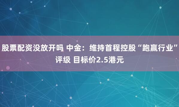 股票配资没放开吗 中金：维持首程控股“跑赢行业”评级 目标价2.5港元