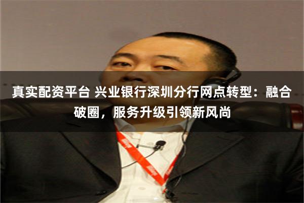 真实配资平台 兴业银行深圳分行网点转型：融合破圈，服务升级引领新风尚