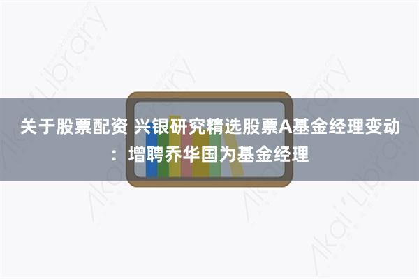 关于股票配资 兴银研究精选股票A基金经理变动：增聘乔华国为基金经理