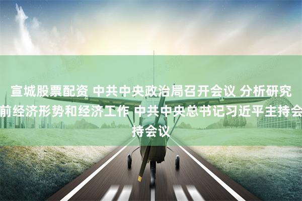 宣城股票配资 中共中央政治局召开会议 分析研究当前经济形势和经济工作 中共中央总书记习近平主持会议