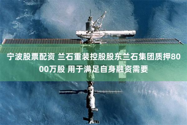 宁波股票配资 兰石重装控股股东兰石集团质押8000万股 用于满足自身融资需要