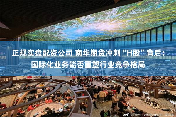 正规实盘配资公司 南华期货冲刺“H股”背后：国际化业务能否重塑行业竞争格局