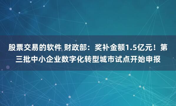 股票交易的软件 财政部：奖补金额1.5亿元！第三批中小企业数字化转型城市试点开始申报