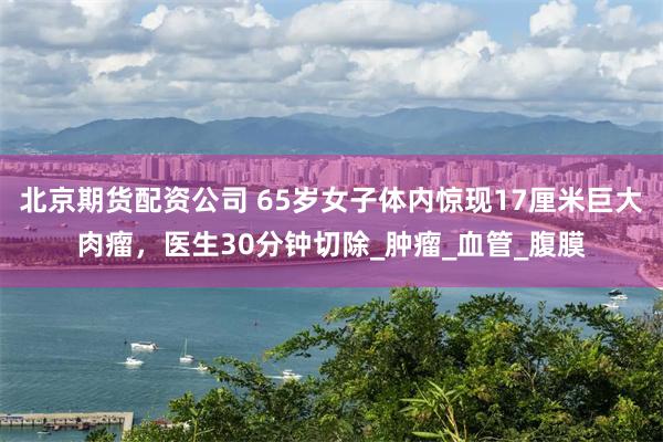 北京期货配资公司 65岁女子体内惊现17厘米巨大肉瘤，医生30分钟切除_肿瘤_血管_腹膜