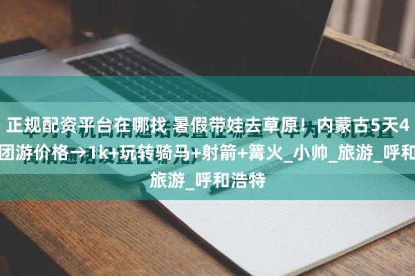 正规配资平台在哪找 暑假带娃去草原！内蒙古5天4晚跟团游价格→1k+玩转骑马+射箭+篝火_小帅_旅游_呼和浩特