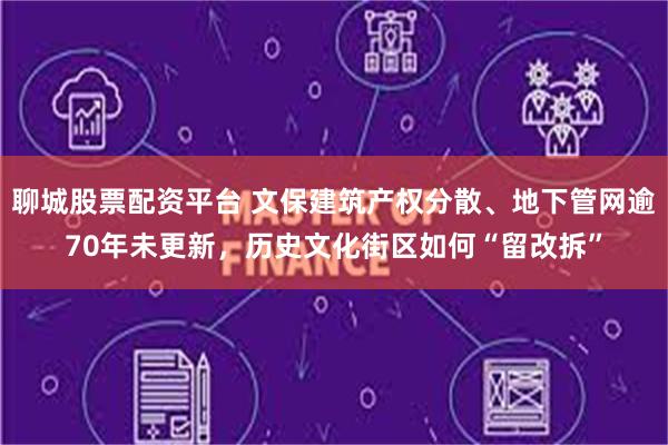 聊城股票配资平台 文保建筑产权分散、地下管网逾70年未更新，历史文化街区如何“留改拆”