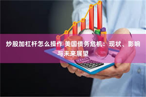 炒股加杠杆怎么操作 美国债务危机：现状、影响与未来展望