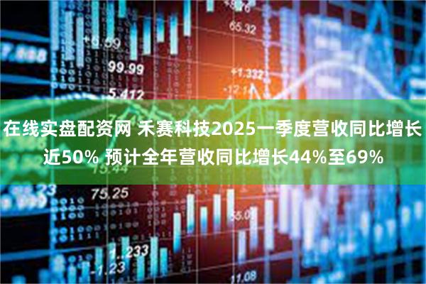 在线实盘配资网 禾赛科技2025一季度营收同比增长近50% 预计全年营收同比增长44%至69%