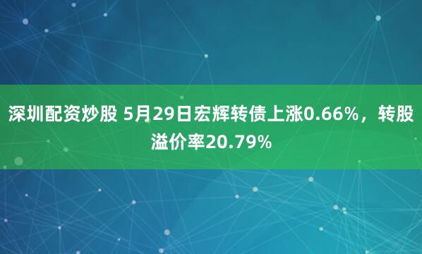 深圳配资炒股 5月29日宏辉转债上涨0.66%，转股溢价率20.79%