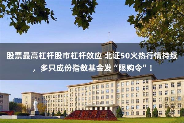 股票最高杠杆股市杠杆效应 北证50火热行情持续，多只成份指数基金发“限购令”！