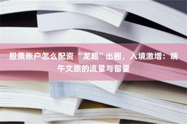 股票账户怎么配资 “龙超”出圈，入境激增：端午文旅的流量与留量