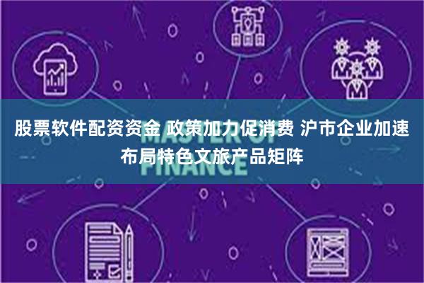 股票软件配资资金 政策加力促消费 沪市企业加速布局特色文旅产品矩阵