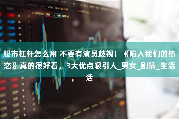 股市杠杆怎么用 不要有演员歧视！《陷入我们的热恋》真的很好看，3大优点吸引人_男女_剧情_生活