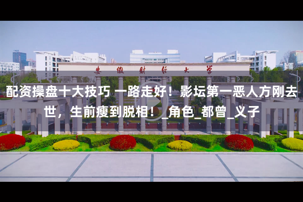 配资操盘十大技巧 一路走好！影坛第一恶人方刚去世，生前瘦到脱相！_角色_都曾_义子