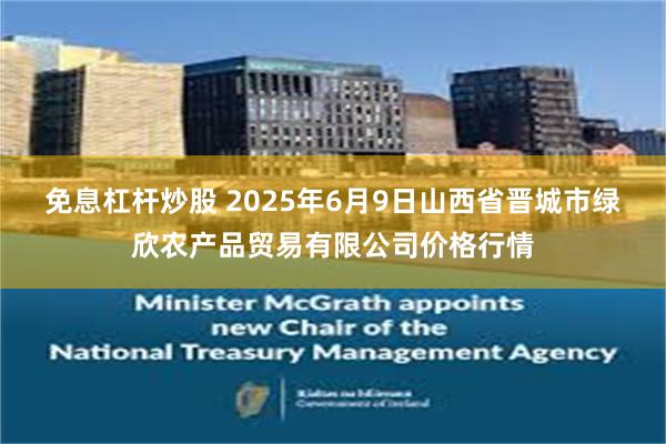 免息杠杆炒股 2025年6月9日山西省晋城市绿欣农产品贸易有限公司价格行情