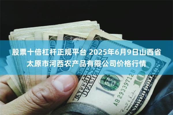 股票十倍杠杆正规平台 2025年6月9日山西省太原市河西农产品有限公司价格行情