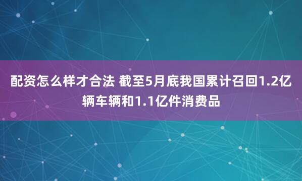 配资怎么样才合法 截至5月底我国累计召回1.2亿辆车辆和1.1亿件消费品