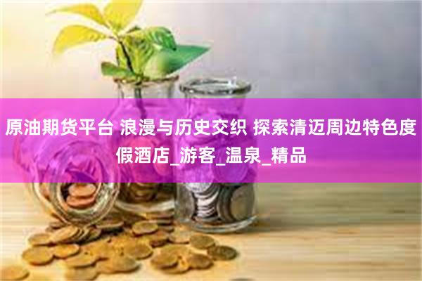 原油期货平台 浪漫与历史交织 探索清迈周边特色度假酒店_游客_温泉_精品