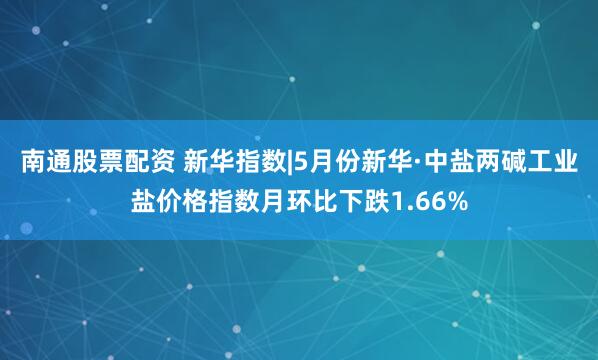 南通股票配资 新华指数|5月份新华·中盐两碱工业盐价格指数月环比下跌1.66%