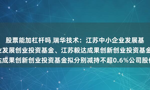 股票能加杠杆吗 瑞华技术：江苏中小企业发展基金、江苏省现代服务业发展创业投资基金、江苏毅达成果创新创业投资基金拟分别减持不超0.6%公司股份