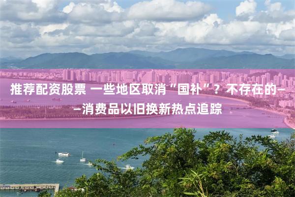推荐配资股票 一些地区取消“国补”？不存在的——消费品以旧换新热点追踪