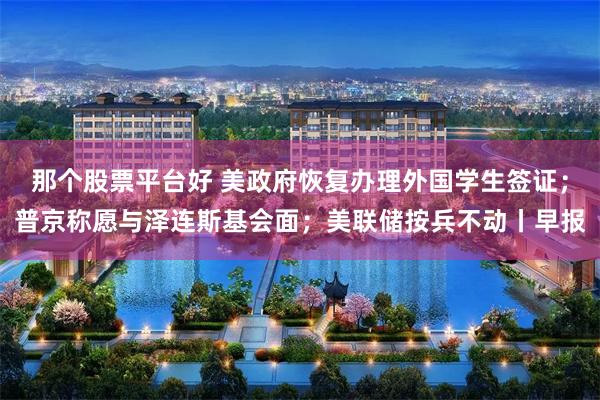 那个股票平台好 美政府恢复办理外国学生签证；普京称愿与泽连斯基会面；美联储按兵不动丨早报
