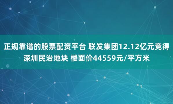 正规靠谱的股票配资平台 联发集团12.12亿元竞得深圳民治地块 楼面价44559元/平方米