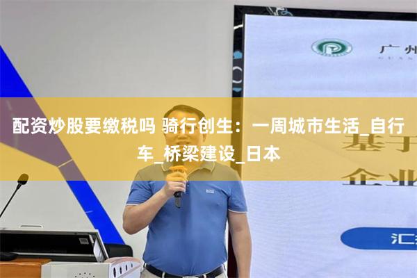 配资炒股要缴税吗 骑行创生：一周城市生活_自行车_桥梁建设_日本