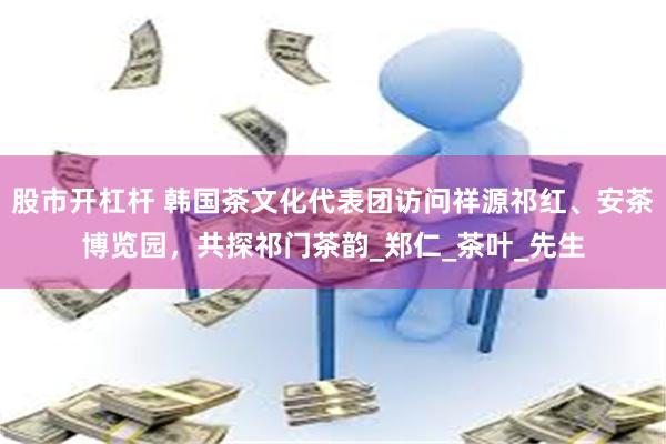 股市开杠杆 韩国茶文化代表团访问祥源祁红、安茶博览园，共探祁门茶韵_郑仁_茶叶_先生