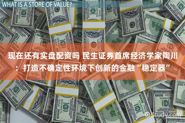 现在还有实盘配资吗 民生证券首席经济学家陶川：打造不确定性环境下创新的金融“稳定器”