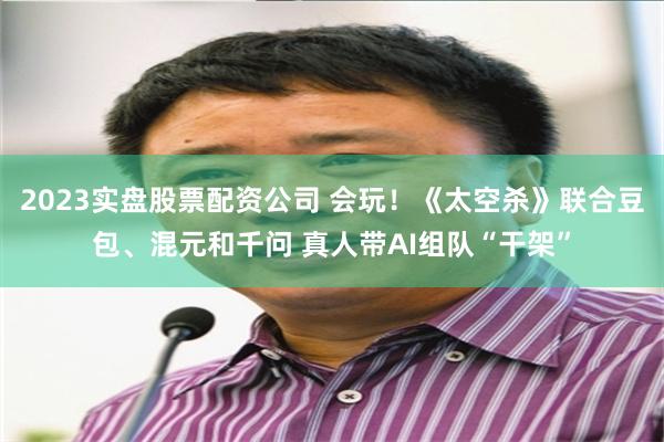 2023实盘股票配资公司 会玩！《太空杀》联合豆包、混元和千问 真人带AI组队“干架”