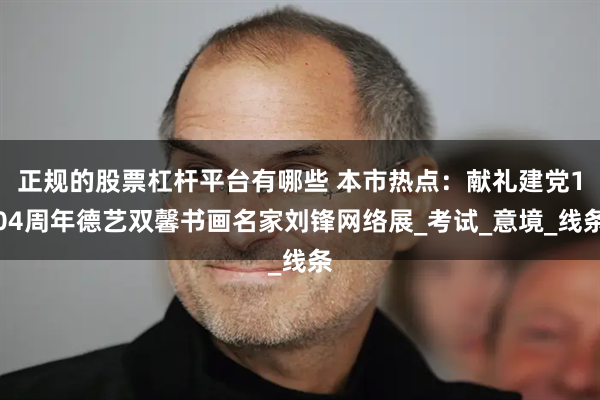 正规的股票杠杆平台有哪些 本市热点：献礼建党104周年德艺双馨书画名家刘锋网络展_考试_意境_线条