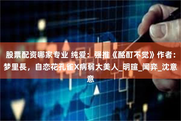 股票配资哪家专业 纯爱：强推《酩酊不觉》作者：梦里長，自恋花孔雀X病弱大美人_明暄_闻弈_沈意