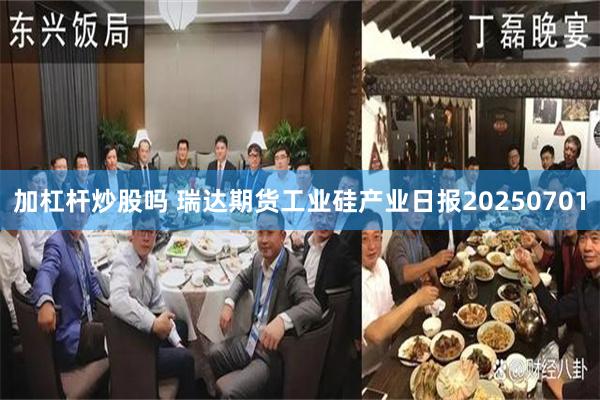 加杠杆炒股吗 瑞达期货工业硅产业日报20250701