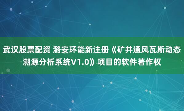 武汉股票配资 潞安环能新注册《矿井通风瓦斯动态溯源分析系统V1.0》项目的软件著作权