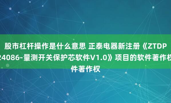 股市杠杆操作是什么意思 正泰电器新注册《ZTDP24086-量测开关保护芯软件V1.0》项目的软件著作权