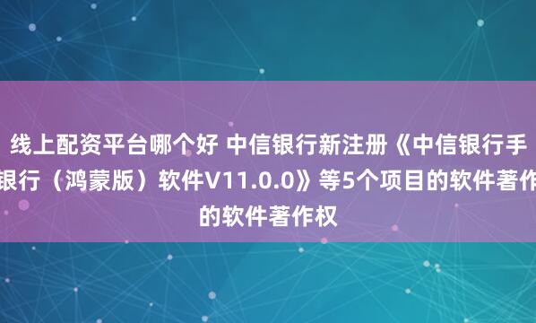 线上配资平台哪个好 中信银行新注册《中信银行手机银行（鸿蒙版）软件V11.0.0》等5个项目的软件著作权